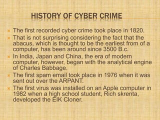 HISTORY OF CYBER CRIME
 The first recorded cyber crime took place in 1820.
 That is not surprising considering the fact that the
abacus, which is thought to be the earliest from of a
computer, has been around since 3500 B.c.
 In India, Japan and China, the era of modern
computer, however, began with the analytical engine
of Charles Babbage.
 The first spam email took place in 1976 when it was
sent out over the ARPANT.
 The first virus was installed on an Apple computer in
1982 when a high school student, Rich skrenta,
developed the EIK Cloner.
 