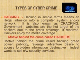 TYPES OF CYBER CRIME
 HACKING :- Hacking in simple terms means an
illegal intrusion info a computer system and/or
network . It is also known as CRACKING.
Government websites are the hot target of the
hackers due to the press coverage, it receives.
Hackers enjoy the media coverage.
Motive behind the crime called HACKERS
Motive behind the crime called hacking greed
power, publicity, revenge, adventure desire to
access forbidden information destructive mindset
wants to sell n/w security services.
 