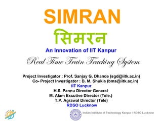 SIMRAN
                ििमरन
            An Innovation of IIT Kanpur

 Real Time Train Tracking System
Project Investigator : Prof. Sanjay G. Dhande (sgd@iitk.ac.in)
     Co- Project Investigator : B. M. Shukla (bms@iitk.ac.in)
                          IIT Kanpur
                H.S. Pannu Director General
              M. Alam Excutive Director (Tele.)
                 T.P. Agrawal Director (Tele)
                        RDSO Lucknow
                               Indian Institute of Technology Kanpur / RDSO Lucknow
 