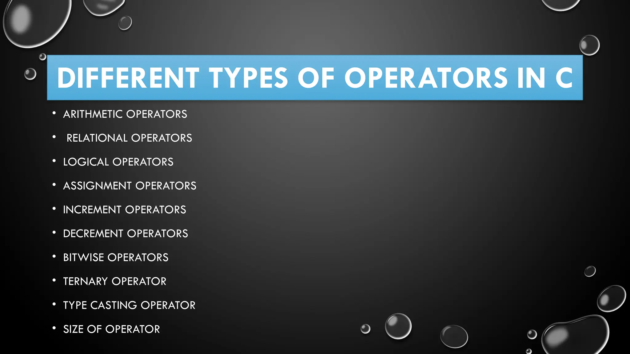 DIFFERENT TYPES OF OPERATORS IN C • ARITHMETIC OPERATORS • RELATIONAL OPERATORS • LOGICAL OPERATORS • ASSIGNMENT OPERATORS • INCREMENT OPERATORS • DECREMENT OPERATORS • BITWISE OPERATORS • TERNARY OPERATOR • TYPE CASTING OPERATOR • SIZE OF OPERATOR 