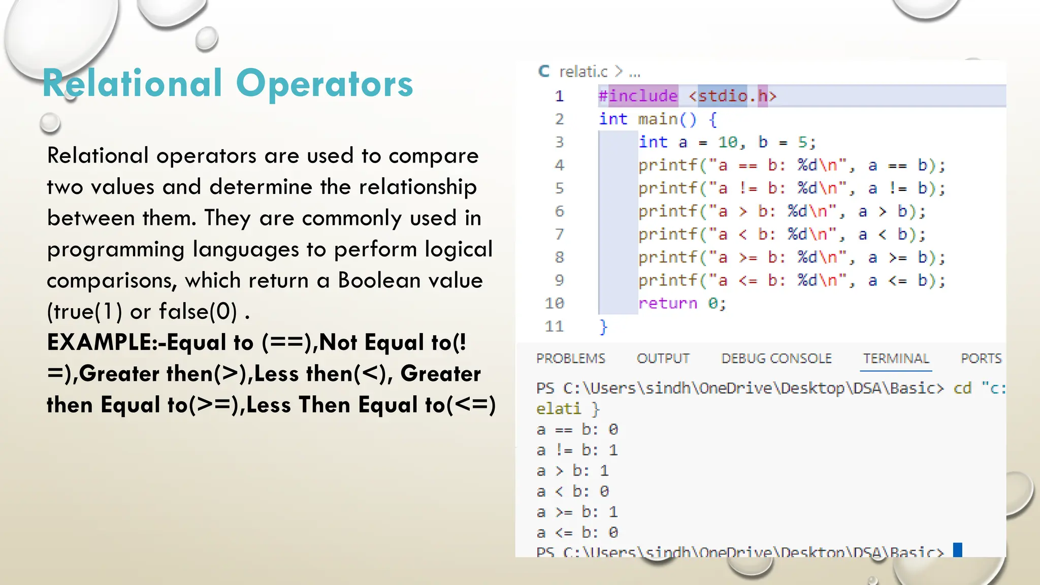 Relational Operators Relational operators are used to compare two values and determine the relationship between them. They are commonly used in programming languages to perform logical comparisons, which return a Boolean value (true(1) or false(0) . EXAMPLE:-Equal to (==),Not Equal to(! =),Greater then(>),Less then(<), Greater then Equal to(>=),Less Then Equal to(<=) 