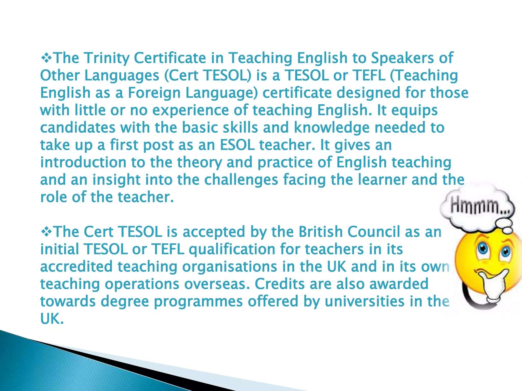 The Trinity Certificate in Teaching English to Speakers of
Other Languages (Cert TESOL) is a TESOL or TEFL (Teaching
English as a Foreign Language) certificate designed for those
with little or no experience of teaching English. It equips
candidates with the basic skills and knowledge needed to
take up a first post as an ESOL teacher. It gives an
introduction to the theory and practice of English teaching
and an insight into the challenges facing the learner and the
role of the teacher.
The Cert TESOL is accepted by the British Council as an
initial TESOL or TEFL qualification for teachers in its
accredited teaching organisations in the UK and in its own
teaching operations overseas. Credits are also awarded
towards degree programmes offered by universities in the
UK.
 
