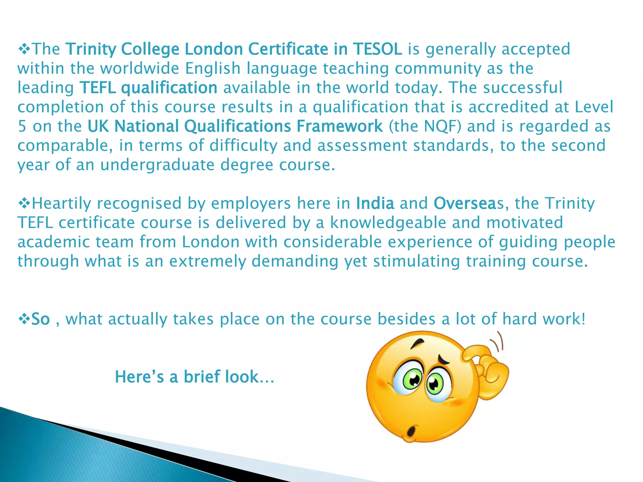 The Trinity College London Certificate in TESOL is generally accepted
within the worldwide English language teaching community as the
leading TEFL qualification available in the world today. The successful
completion of this course results in a qualification that is accredited at Level
5 on the UK National Qualifications Framework (the NQF) and is regarded as
comparable, in terms of difficulty and assessment standards, to the second
year of an undergraduate degree course.
Heartily recognised by employers here in India and Overseas, the Trinity
TEFL certificate course is delivered by a knowledgeable and motivated
academic team from London with considerable experience of guiding people
through what is an extremely demanding yet stimulating training course.
So , what actually takes place on the course besides a lot of hard work!
Here’s a brief look…
 