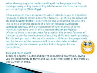 You develop a greater understanding of the language itself by
looking closely at key areas of English Grammar and also the sounds
we use in English (Phonology).
You complete three assignments which introduce you to important
language teaching issues and areas. Namely….profiling an individual
student (Student Profile), experiencing and accounting for what it’s
like to be a beginner student of a foreign language(Unknown
Language Journal), and a presentation of your analysis of some
materials you have used in the classroom (Materials Project)
Of course there is no substitute for practice! The central features of
the course are the development of teaching skills and lesson planning.
To this end you teach classes of students at different language levels
and by the end of the course you’ll have a clear idea of what
constitutes good classroom practice linked to good lesson
preparation.
This and much more!
Teaching English is a demanding yet stimulating profession, giving
you the opportunity to travel and live in different parts of the world as
well as work in India.
 