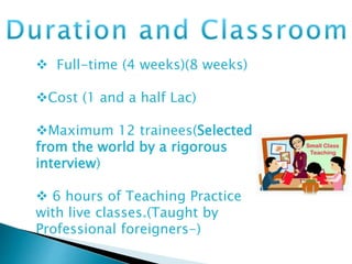  Full-time (4 weeks)(8 weeks)
Cost (1 and a half Lac)
Maximum 12 trainees(Selected
from the world by a rigorous
interview)
 6 hours of Teaching Practice
with live classes.(Taught by
Professional foreigners-)
 