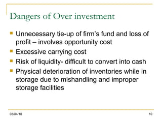 03/04/18 10
Dangers of Over investment
 Unnecessary tie-up of firm’s fund and loss of
profit – involves opportunity cost
 Excessive carrying cost
 Risk of liquidity- difficult to convert into cash
 Physical deterioration of inventories while in
storage due to mishandling and improper
storage facilities
 
