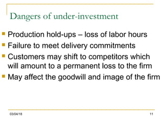 03/04/18 11
Dangers of under-investment
 Production hold-ups – loss of labor hours
 Failure to meet delivery commitments
 Customers may shift to competitors which
will amount to a permanent loss to the firm
 May affect the goodwill and image of the firm
 