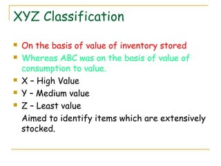 XYZ Classification
 On the basis of value of inventory stored
 Whereas ABC was on the basis of value of
consumption to value.
 X – High Value
 Y – Medium value
 Z – Least value
Aimed to identify items which are extensively
stocked.
 