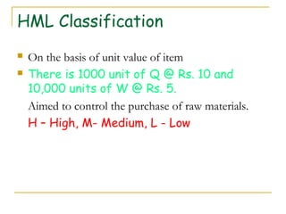 HML Classification
 On the basis of unit value of item
 There is 1000 unit of Q @ Rs. 10 and
10,000 units of W @ Rs. 5.
Aimed to control the purchase of raw materials.
H – High, M- Medium, L - Low
 