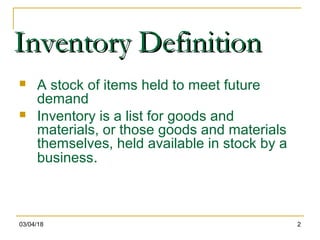 03/04/18 2
Inventory DefinitionInventory Definition
 A stock of items held to meet future
demand
 Inventory is a list for goods and
materials, or those goods and materials
themselves, held available in stock by a
business.
 
