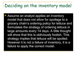 Deciding on the inventory model
 Assume an analyst applies an inventory
model that does not allow for spoilage to a
grocery chain’s ordering policy for lettuce and
formulates the strategy of ordering lettuce in
large amounts every 14 days. A little thought
will show that this is obliviously foolish. This
strategy implies that lettuce will be spoiled.
However it is not a failure of inventory, it is a
failure to apply the correct model.
 