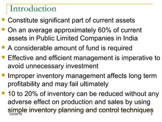 03/04/18 3
Introduction
 Constitute significant part of current assets
 On an average approximately 60% of current
assets in Public Limited Companies in India
 A considerable amount of fund is required
 Effective and efficient management is imperative to
avoid unnecessary investment
 Improper inventory management affects long term
profitability and may fail ultimately
 10 to 20% of inventory can be reduced without any
adverse effect on production and sales by using
simple inventory planning and control techniques
 