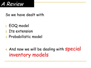 A Review
So we have dealt with
1. EOQ model
2. Its extension
3. Probabilistic model
4. And now we will be dealing with special
inventory models
 