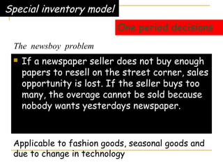 One period decisions
 If a newspaper seller does not buy enough
papers to resell on the street corner, sales
opportunity is lost. If the seller buys too
many, the overage cannot be sold because
nobody wants yesterdays newspaper.
Special inventory model
Applicable to fashion goods, seasonal goods and
due to change in technology
The newsboy problem
 