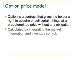 Option price model
 Option is a contract that gives the holder a
right to acquire or sell certain things at a
predetermined price without any obligation.
 Calculated by integrating the market
information and inventory control.
 