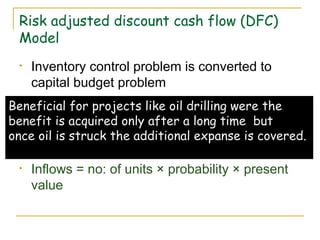 Risk adjusted discount cash flow (DFC)
Model
• Inventory control problem is converted to
capital budget problem
• Suppose a television dealer decides to hold
an additional inventory of 1000 television per
month. The cost of holding inventory is
spread overtime.
• Inflows = no: of units × probability × present
value
Beneficial for projects like oil drilling were the
benefit is acquired only after a long time but
once oil is struck the additional expanse is covered.
 