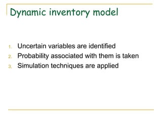 Dynamic inventory model
1. Uncertain variables are identified
2. Probability associated with them is taken
3. Simulation techniques are applied
 