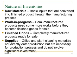 03/04/18 5
Nature of Inventories
 Raw Materials – Basic inputs that are converted
into finished product through the manufacturing
process
 Work-in-progress – Semi-manufactured
products need some more works before they
become finished goods for sale
 Finished Goods – Completely manufactured
products ready for sale
 Supplies – Office and plant cleaning materials
not directly enter production but are necessary
for production process and do not involve
significant investment.
 