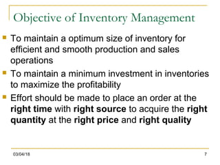 03/04/18 7
Objective of Inventory Management
 To maintain a optimum size of inventory for
efficient and smooth production and sales
operations
 To maintain a minimum investment in inventories
to maximize the profitability
 Effort should be made to place an order at the
right time with right source to acquire the right
quantity at the right price and right quality
 