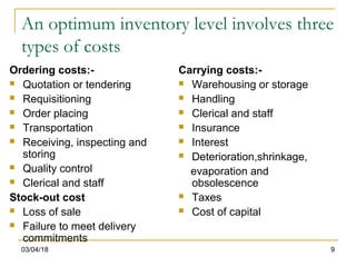 03/04/18 9
An optimum inventory level involves three
types of costs
Ordering costs:-
 Quotation or tendering
 Requisitioning
 Order placing
 Transportation
 Receiving, inspecting and
storing
 Quality control
 Clerical and staff
Stock-out cost
 Loss of sale
 Failure to meet delivery
commitments
Carrying costs:-
 Warehousing or storage
 Handling
 Clerical and staff
 Insurance
 Interest
 Deterioration,shrinkage,
evaporation and
obsolescence
 Taxes
 Cost of capital
 
