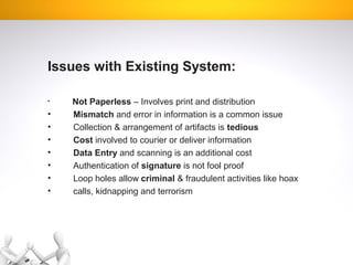 Issues with Existing System:
• Not Paperless – Involves print and distribution
• Mismatch and error in information is a common issue
• Collection & arrangement of artifacts is tedious
• Cost involved to courier or deliver information
• Data Entry and scanning is an additional cost
• Authentication of signature is not fool proof
• Loop holes allow criminal & fraudulent activities like hoax
• calls, kidnapping and terrorism
 