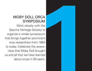 MOBY DOLL ORCA
SYMPOSIUM
Work closely with the
Saturna Heritage Society to
organize a whale symposium
that brings together prominent
orca researchers from 1964
to today. Celebrate the aware-
ness that Moby Doll brought
us and all that we have learned
about orcas in 50 years.
 