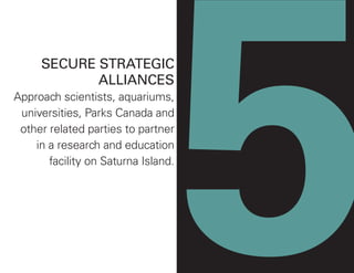 5
SECURE STRATEGIC
ALLIANCES
Approach scientists, aquariums,
universities, Parks Canada and
other related parties to partner
in a research and education
facility on Saturna Island.
 