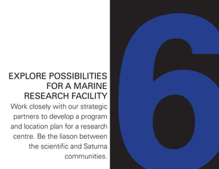 EXPLORE POSSIBILITIES
FOR A MARINE
RESEARCH FACILITY
Work closely with our strategic
partners to develop a program
and location plan for a research
centre. Be the liason between
the scientific and Saturna
communities.
 