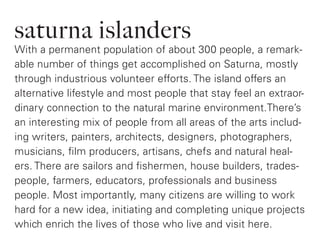 saturna islanders
With a permanent population of about 300 people, a remark-
able number of things get accomplished on Saturna, mostly
through industrious volunteer efforts. The island offers an
alternative lifestyle and most people that stay feel an extraor-
dinary connection to the natural marine environment.There’s
an interesting mix of people from all areas of the arts includ-
ing writers, painters, architects, designers, photographers,
musicians, film producers, artisans, chefs and natural heal-
ers. There are sailors and fishermen, house builders, trades-
people, farmers, educators, professionals and business
people. Most importantly, many citizens are willing to work
hard for a new idea, initiating and completing unique projects
which enrich the lives of those who live and visit here.
 