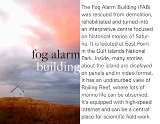 fog alarm
building
The Fog Alarm Building (FAB)
was rescued from demolition,
rehabilitated and turned into
an interpretive centre focused
on historical stories of Satur-
na. It is located at East Point
in the Gulf Islands National
Park. Inside, many stories
about the island are displayed
on panels and in video format.
It has an undisturbed view of
Boiling Reef, where lots of
marine life can be observed.
It’s equipped with high-speed
internet and can be a central
place for scientific field work.
 