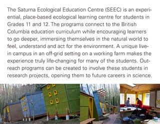 The Saturna Ecological Education Centre (SEEC) is an experi-
ential, place-based ecological learning centre for students in
Grades 11 and 12. The programs connect to the British
Columbia education curriculum while encouraging learners
to go deeper, immersing themselves in the natural world to
feel, understand and act for the environment. A unique live-
in campus in an off-grid setting on a working farm makes the
experience truly life-changing for many of the students. Out-
reach programs can be created to involve these students in
research projects, opening them to future careers in science.
 