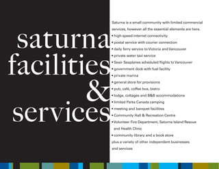 saturna
facilities
&
services
Saturna is a small community with limited commercial
services, however all the essential elements are here.
• high-speed internet connectivity
• postal service with courier connection
• daily ferry service to Victoria and Vancouver
• private water taxi service
• Seair Seaplanes scheduled flights to Vancouver
• government dock with fuel facility
• private marina
• general store for provisions
• pub, café, coffee bus, bistro
• lodge, cottages and B&B accommodations
• limited Parks Canada camping
• meeting and banquet facilities
• Community Hall & Recreation Centre
• Volunteer Fire Department, Saturna Island Rescue
and Health Clinic
• community library and a book store
plus a variety of other independent businesses
and services
 