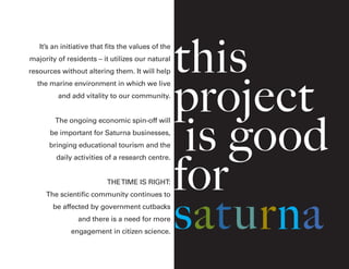 this
project
is good
for
saturna
It’s an initiative that fits the values of the
majority of residents – it utilizes our natural
resources without altering them. It will help
the marine environment in which we live
and add vitality to our community.
The ongoing economic spin-off will
be important for Saturna businesses,
bringing educational tourism and the
daily activities of a research centre.
THETIME IS RIGHT:
The scientific community continues to
be affected by government cutbacks
and there is a need for more
engagement in citizen science.
 