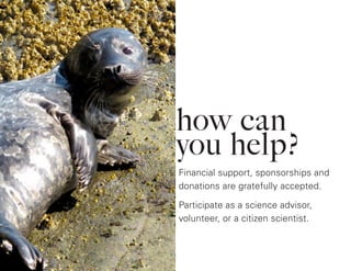 how can
you help?
Financial support, sponsorships and
donations are gratefully accepted.
Participate as a science advisor,
volunteer, or a citizen scientist.
 