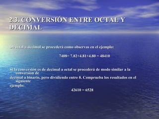 2.3. CONVERSIÓN ENTRE OCTAL Y DECIMAL De octal a decimal se procederá como observas en el ejemplo: 7408= 7.82+4.81+4.80 = 48410 Si la conversión es de decimal a octal se procederá de modo similar a la conversión de  decimal a binario, pero dividiendo entre 8. Comprueba los resultados en el siguiente  ejemplo: 42610 = 6528   