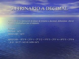 3.1TRINARIO A DECIMAL Para realizar la operación de pasar de trinario a decimal, deberemos  elevar al cubo y multiplicar por el numero. Ejemplo: Decimal= 1671 ABAIAAB = 1671 ABAIAAB =  0*3^0 + 2*3^1 + 2* 3^2 + 1*3^3 + 2*3^ 4 + 0*3^5 + 2*3^6   = 0+6+ 18+27+162+0+1458=1671 