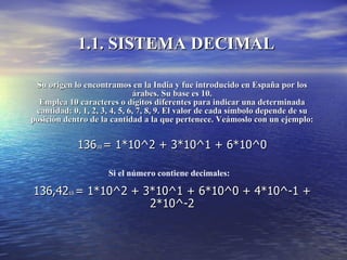 1.1. SISTEMA DECIMAL Su origen lo encontramos en la India y fue introducido en España por los árabes. Su base es 10. Emplea 10 caracteres o dígitos diferentes para indicar una determinada cantidad: 0, 1, 2, 3, 4, 5, 6, 7, 8, 9. El valor de cada símbolo depende de su posición dentro de la cantidad a la que pertenece. Veámoslo con un ejemplo: 136 10  = 1*10^2 + 3*10^1 + 6*10^0 136,42 10  = 1*10^2 + 3*10^1 + 6*10^0 + 4*10^-1 + 2*10^-2 Si el número contiene decimales: 