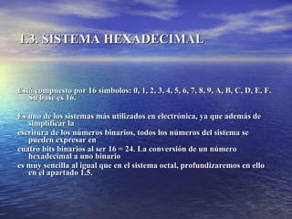 1.3. SISTEMA HEXADECIMAL   Está compuesto por 16 símbolos: 0, 1, 2, 3, 4, 5, 6, 7, 8, 9, A, B, C, D, E, F. Su base es 16.  Es uno de los sistemas más utilizados en electrónica, ya que además de simplificar la  escritura de los números binarios, todos los números del sistema se pueden expresar en  cuatro bits binarios al ser 16 = 24. La conversión de un número hexadecimal a uno binario  es muy sencilla al igual que en el sistema octal, profundizaremos en ello en el apartado 1.5. 