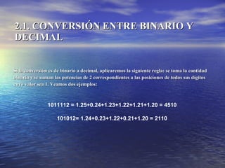 2.1. CONVERSIÓN ENTRE BINARIO Y DECIMAL Si la conversión es de binario a decimal, aplicaremos la siguiente regla: se toma la cantidad  binaria y se suman las potencias de 2 correspondientes a las posiciones de todos sus dígitos  cuyo valor sea 1. Veamos dos ejemplos: 1011112 = 1.25+0.24+1.23+1.22+1.21+1.20 = 4510  101012= 1.24+0.23+1.22+0.21+1.20 = 2110   