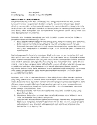 Nama : Rika Nurjanah
Dosen Pengampu : Prof. Dr. Ir. Hapzi Ali, MM, CMA
PENGERTIAN BASIS DATA (DATABASE)
Pangkalan data atau basis data (database), atau sering pula disebut basis data, adalah
kumpulan informasi yang disimpan di dalam komputer secara sistematik sehingga dapat
diperiksa menggunakan suatu program komputer untuk memperoleh informasi dari basis data
tersebut. Perangkat lunak yang digunakan untuk mengelola dan memanggil kueri (query) basis
data disebut sistem manajemen basis data (database management system, DBMS). Sistem basis
data dipelajari dalam ilmu informasi.
Basis data atau database, berasal dari kata basis dan data, adapun pengertian dari kedua
pengertian tersebut adalah sebagai berikut :
• Basis : dapat diartikan sebagai markas atau gudang, tempat bersarang atau berkumpul.
• Data : representasi fakta dunia nyata yang mewakili suatu objek seperti manusia
(pegawai, siswa, pembeli, pelanggan), barang, hewan peristiwa, konsep, keadaan, dan
sebagainya yang direkam dalam bentuk angka, huruf, simbol, teks, gambar, bunyi, atau
kombinasinya.
Dari kedua pengertian tersebut, maka dapat ditarik kesimpulan bahwa pengertian dari basis
data adalah kumpulan informasi yang disimpan di dalam komputer secara sistematik sehingga
dapat diperiksa menggunakan suatu program komputer untuk memperoleh informasi dari basis
data tersebut. Database berfungsi untuk menampung atau menyimpan data – data, dimana
masing – masing data yang ada pada table atau file tersebut saling berhubungan dengan satu
sama lainnya. Basis data telah digunakan pada hampir seluruh area dimana komputer
digunakan, termasuk bisnis, teknik, kesehatan, hukum, pendidikan dan sebagainya. Tujuan basis
data pada suatu perusahaan pada dasarnya adalah kemudahan dan kecepatan dalam
pengambilan kembali data.
Basis data (database) adalah suatu kumpulan data yang disusun dalam bentuk tabel-tabel
yang saling berkaitan maupun berdiri sendiri dan disimpan secara bersama-sama pada suatu
media. Basis data dapat digunakan oleh satu atau lebih program aplikasi secara optimal, data
disimpan tanpa mengalami ketergantungan pada program yang akan menggunakannya.
Terdapat beberapa aturan yang harus dipatuhi pada file basis data agar dapat memenuhi
kriteria sebagai suatu basis data, yaitu:
1. Kerangkapan data, yaitu munculnya data-data yang sama secara berulang-ulang
pada file basis data,
2. Inkonsistensi data, yaitu munculnya data yang tidak konsisten pada field yang sama
untuk beberapa file dengan kunci yang sama,
3. Data terisolasi, disebabkan oleh pemakaian beberapa file basis data. Program aplikasi
tidak dapat mengakses file tertentu dalam sistem basis data tersebut, kecuali program
aplikasi dirubah atau ditambah sehingga seolah-olah ada file yang terpisah atau
terisolasi terhadap file yang lain,
 