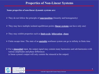 Properties of Non-Linear Systems
Some properties of non-linear dynamic systems are:
They do not follow the principle of superposition (linearity and homogeneity)

They may have multiple isolated equilibrium points (linear systems can have only one)
They may exhibit properties such as limit-cycle, bifurcation, chaos
Finite escape time: The state of an unstable nonlinear system can go to infinity in finite time
For a sinusoidal input, the output signal may contain many harmonics and sub-harmonics with
various amplitudes and phase differences
(a linear system's output will only contain the sinusoid at the output)

1
CAS-DSP, Sigtuna 2007-Control Theory-S.Simrock

 