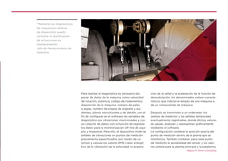 Para realizar el diagnóstico es necesario dis-
poner de datos de la máquina como velocidad
de rotación, potencia, código de rodamientos,
disposición de la máquina, número de palas
o aspas, número de etapas de engrane y sus
dientes, planos estructurales y de detalle, con el
fin de configurar en el software las variables de
diagnóstico por vibraciones mencionadas y con
un colector de datos con la función de registrar
los datos para la monitorización off-line de equi-
pos y maquinas. Para ello, el dispositivo mide las
señales de vibraciones en puntos de medición
previamente especificados, por medio de un
sensor y calcula los valores RMS (valor energé-
tico de la vibración) de la velocidad, la acelera-
ción de la señal y la aceleración de la función de
demodulación, los denominados valores caracte-
rísticos que indican el estado de una máquina o
de un componente de máquina.
Después se transmiten a un ordenador los
valores de medición y las señales temporales
eventualmente registradas, donde dichos valores
se valúan, analizan y representan gráficamente
mediante el software.
La configuración contiene la posición exacta del
punto de medición dentro de la planta que se
monitoriza. También contiene, para cada punto
de medición la sensibilidad del sensor y los valo-
res umbral para la alarma principal y la prealarma.
Página 15. Simro Consulting
“Mediante los diagnósticos
de maquinaria rotativa
de dispersores puedo
controlar la planificación
de actuaciones en
mantenimiento”
Jefe de Mantenimiento de
Valentine
 