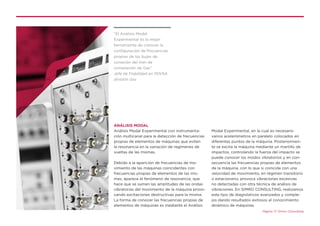 ANÁLISIS MODAL
Análisis Modal Experimental con instrumenta-
ción multicanal para la detección de frecuencias
propias de elementos de máquinas que eviten
la resonancia en la variación de regímenes de
vueltas de las mismas.
Debido a la aparición de frecuencias de mo-
vimiento de las máquinas coincidentes con
frecuencias propias de elementos de las mis-
mas, aparece el fenómeno de resonancia, que
hace que se sumen las amplitudes de las ondas
vibratorias del movimiento de la máquina provo-
cando excitaciones destructivas para la misma.
La forma de conocer las frecuencias propias de
elementos de máquinas es mediante el Análisis
Modal Experimental, en la cual es necesario
varios acelerómetros en paralelo colocados en
diferentes puntos de la máquina. Posteriormen-
te se excita la máquina mediante un martillo de
impactos, controlando la fuerza del impacto se
puede conocer los modos vibratorios y en con-
secuencia las frecuencias propias de elementos
de la máquina, con lo que si coincide con una
velocidad de movimiento, en régimen transitorio
o estacionario, provoca vibraciones excesivas
no detectadas con otra técnica de análisis de
vibraciones. En SIMRO CONSULTING, realizamos
este tipo de diagnósticos avanzados y comple-
jos dando resultados exitosos al conocimiento
dinámico de máquinas.
Página 17. Simro Consulting
“El Análisis Modal
Experimental es la mejor
herramienta de conocer la
configuración de frecuencias
propias de los bujes de
conexión del tren de
compresión de Gas”
Jefe de Fiabilidad en PDVSA
división Gas
 
