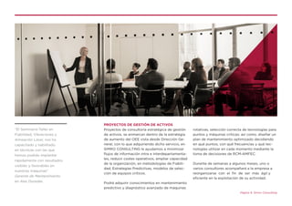 Página 9. Simro Consulting
PROYECTOS DE GESTIÓN DE ACTIVOS
Proyectos de consultoría estratégica de gestión
de activos, se enmarcan dentro de la estrategia
de aumento del OEE vista desde Dirección Ge-
neral, con lo que adquiriendo dicho servicio, en
SIMRO CONSULTING le ayudamos a minimizar
flujos de información intra e interdepartamenta-
les, reducir costes operativos, ampliar capacidad
de la organización, en metodologías de Fiabili-
dad, Estrategias Predictivas, modelos de selec-
ción de equipos críticos.
Podrá adquirir conocimientos en mantenimiento
predictivo y diagnóstico avanzado de máquinas
rotativas, selección correcta de tecnologías para
puntos y máquinas críticas; así como, diseñar un
plan de mantenimiento optimizado decidiendo
en qué puntos, con qué frecuencias y qué tec-
nologías utilizar en cada momento mediante la
toma de decisiones de RCM-AMFEC.
Durante de semanas a algunos meses, uno o
varios consultores acompañará a la empresa a
reorganizarse con el fin de ser más ágil y
eficiente en la explotación de su actividad.
“El Seminario-Taller en
Fiabilidad, Vibraciones y
Alineación Láser, nos ha
capacitado y habilitado
en técnicas con las que
hemos podido implantar
rápidamente con resultados
visibles y favorables en
nuestras máquinas”
Gerente de Mantenimiento
en Alas Doradas.
 