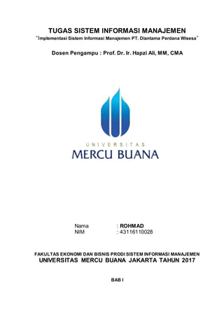 TUGAS SISTEM INFORMASI MANAJEMEN
“Implementasi Sistem Informasi Manajemen PT. Diantama Perdana Wisesa”
Dosen Pengampu : Prof. Dr. Ir. Hapzi Ali, MM, CMA
Nama : ROHMAD
NIM : 43116110028
FAKULTAS EKONOMI DAN BISNIS PRODI SISTEM INFORMASI MANAJEMEN
UNIVERSITAS MERCU BUANA JAKARTA TAHUN 2017
BAB I
 