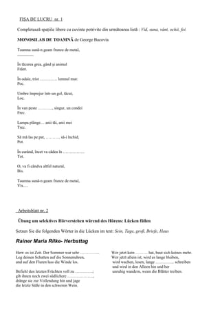 FIŞA DE LUCRU nr. 1

Completează spaţiile libere cu cuvinte potrivite din următoarea listă : Vid, suna, vânt, ochii, foi

MONOSILAB DE TOAMNĂ de George Bacovia

Toamna sună-n geam frunze de metal,
................

În tăcerea grea, gând şi animal
Frânt.

În odaie, trist …………. lemnul mut:
Poc.

Umbre împrejur într-un gol, tăcut,
Loc.

În van peste ……….., singur, un condei
Frec.

Lampa plânge… anii tăi, anii mei
Trec.

Să mă las pe pat, ……….. să-i închid,
Pot.

În curând, încet va cădea în …………….
Tot.

O, va fi cândva altfel natural,
Bis.

Toamna sună-n geam frunze de metal,
Vis.…




 Arbeitsblatt nr. 2

 Übung um selektives Hörverstehen wärend des Hörens: Lücken füllen

Setzen Sie die folgenden Wörter in die Lücken im text: Sein, Tage, groß, Briefe, Haus

Rainer Maria Rilke- Herbsttag

Herr: es ist Zeit. Der Sommer war sehr …………...         Wer jetzt kein ……… hat, baut sich keines mehr.
Leg deinen Schatten auf die Sonnenuhren,               Wer jetzt allein ist, wird es lange bleiben,
und auf den Fluren lass die Winde los.                 wird wachen, lesen, lange ………….. schreiben
                                                       und wird in den Alleen hin und her
Befiehl den letzten Früchten voll zu ………….;            unruhig wandern, wenn die Blätter treiben.
gib ihnen noch zwei südlichere ……………….,
dränge sie zur Vollendung hin und jage
die letzte Süße in den schweren Wein.
 