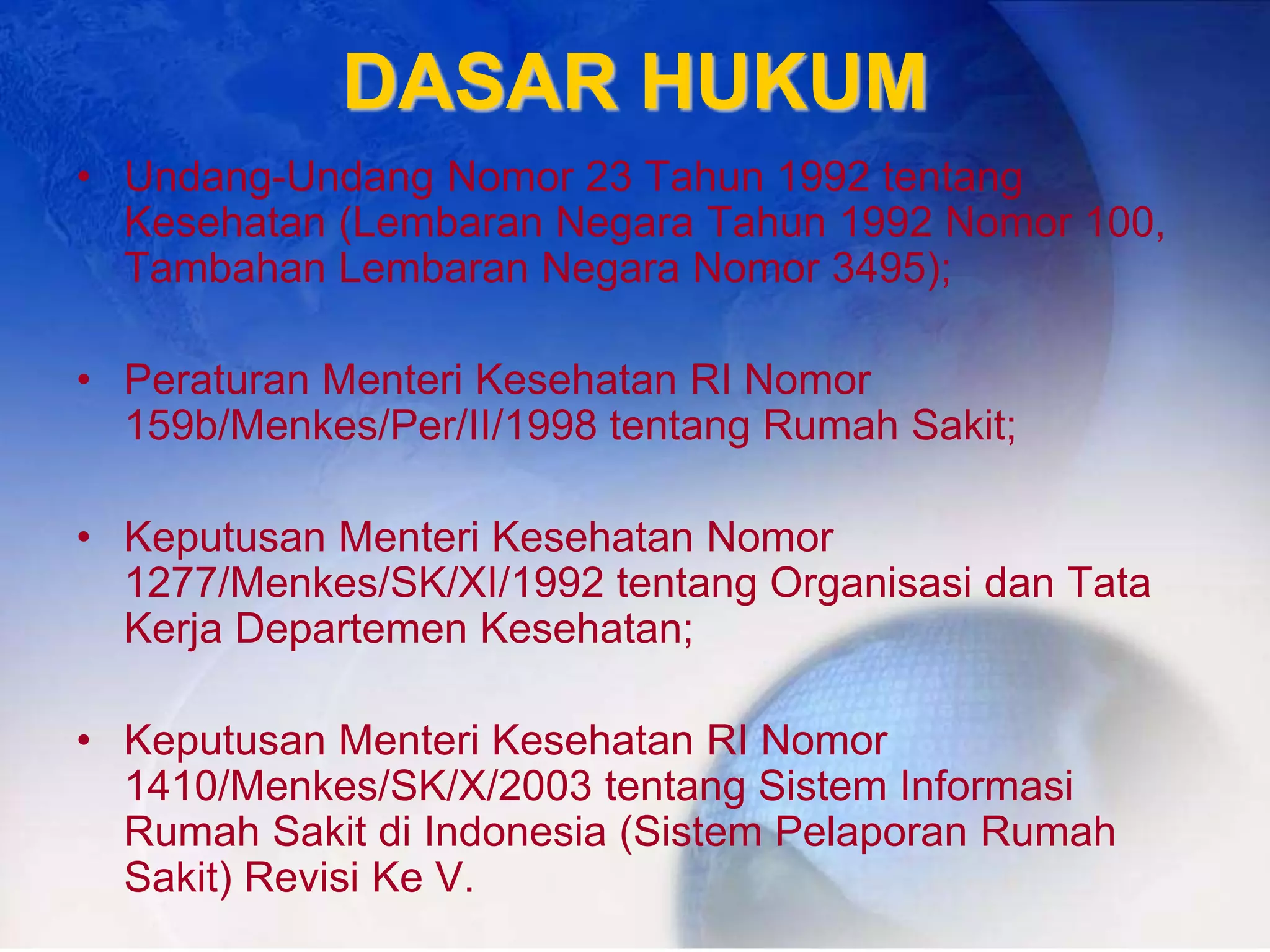 DASAR HUKUM
• Undang-Undang Nomor 23 Tahun 1992 tentang
Kesehatan (Lembaran Negara Tahun 1992 Nomor 100,
Tambahan Lembaran Negara Nomor 3495);
• Peraturan Menteri Kesehatan RI Nomor
159b/Menkes/Per/II/1998 tentang Rumah Sakit;
• Keputusan Menteri Kesehatan Nomor
1277/Menkes/SK/XI/1992 tentang Organisasi dan Tata
Kerja Departemen Kesehatan;
• Keputusan Menteri Kesehatan RI Nomor
1410/Menkes/SK/X/2003 tentang Sistem Informasi
Rumah Sakit di Indonesia (Sistem Pelaporan Rumah
Sakit) Revisi Ke V.
 