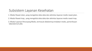 Subsistem Layanan Kesehatan
1. Modul Rawat Jalan, yang mengelola data-data dan aktivitas layanan medis rawat jalan.
2. Modul Rawat Inap, yang mengelola data-data dan aktivitas layanan medis rawat inap.
3. Modul Layanan Penunjang Medis, termasuk didalamnya tindakan medis, pemeriksaan
laboratorium,dsb.
 