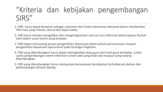 “Kriteria dan kebijakan pengembangan
SIRS”
1. SIRS harus dapat berperan sebagai subsistem dari Sistem Kesehatan Nasional dalam memberikan
informasi yang relevan, akurat dan tepat waktu.
2. SIRS harus mampu mengaitkan dan mengintegrasikan seluruh arus informasi dalam jajaran Rumah
Sakit dalam suatu sistem yang terpadu.
3. SIRS dapat menunjang proses pengambilan keputusan dalam proses perencanaan maupun
pengambilan keputusan operasional pada berbagai tingkatan.
4. SIRS yang dikembangkan harus dapat meningkatkan daya guna dan hasil guna terhadap usaha-
usaha pengembangan sistem informasi rumah sakit yang telah ada maupun yang sedang
dikembangkan.
5. SIRS yang dikembangkan harus mempunyai kemampuan beradaptasi terhadap perubahan dan
perkembangan dimasa datang.
 