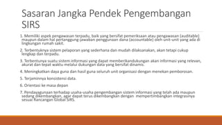 Sasaran Jangka Pendek Pengembangan
SIRS
1. Memiliki aspek pengawasan terpadu, baik yang bersifat pemeriksaan atau pengawasan (auditable)
maupun dalam hal pertanggung-jawaban penggunaan dana (accountable) oleh unit-unit yang ada di
lingkungan rumah sakit.
2. Terbentuknya sistem pelaporan yang sederhana dan mudah dilaksanakan, akan tetapi cukup
lengkap dan terpadu.
3. Terbentunya suatu sistem informasi yang dapat memberikandukungan akan informasi yang relevan,
akurat dan tepat waktu melalui dukungan data yang bersifat dinamis.
4. Meningkatkan daya guna dan hasil guna seluruh unit organisasi dengan menekan pemborosan.
5. Terjaminnya konsistensi data.
6. Orientasi ke masa depan
7. Pendayagunaan terhadap usaha-usaha pengembangan sistem informasi yang telah ada maupun
sedang dikembangkan, agar dapat terus dikembangkan dengan mempertimbangkan integrasinya
sesuai Rancangan Global SIRS.
 